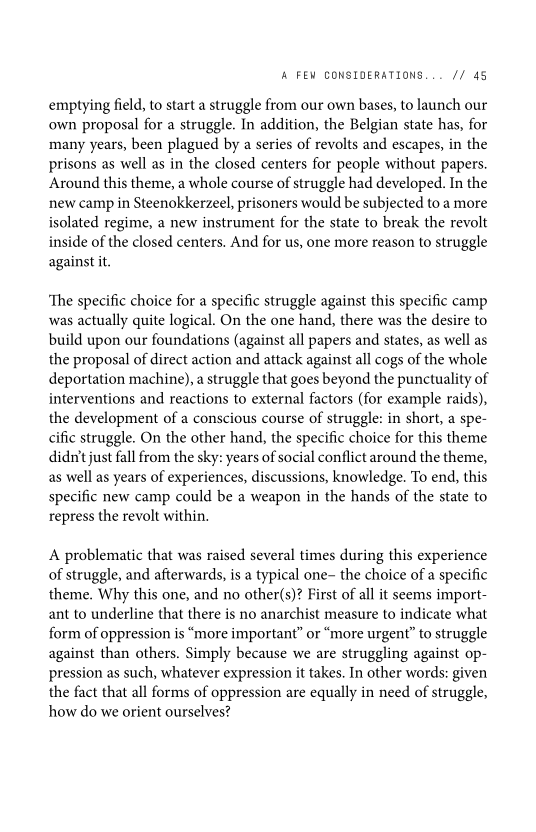 ‘A FEW CONSIDERATIONS... // 45

emptying field, to start a struggle from our own bases, to launch our
own proposal for a struggle. In addition, the Belgian state has, for
many years, been plagued by a series of revolts and escapes, in the
prisons as well as in the closed centers for people without papers.
Around this theme, a whole course of struggle had developed. In the
new camp in Steenokkerzeel, prisoners would be subjected toa more
isolated regime, a new instrument for the state to break the revolt
inside of the closed centers. And for us, one more reason to struggle
against it.

‘The specific choice for a specific struggle against this specific camp
was actually quite logical. On the one hand, there was the desire to
build upon our foundations (against all papers and states, as well as
the proposal of direct action and attack against all cogs of the whole
deportation machine), a struggle that goes beyond the punctuality of
interventions and reactions to external factors (for example raids),
the development of a conscious course of struggle: in short, a spe-
cific struggle. On the other hand, the specific choice for this theme
didn't just fall from the sky: years of social conflict around the theme,
as well as years of experiences, discussions, knowledge. To end, this
specific new camp could be a weapon in the hands of the state to
repress the revolt within.

 

A problematic that was raised several times during this experience
of struggle, and afterwards, is a typical one- the choice of a specific
theme. Why this one, and no other(s)? First of all it seems import-
ant to underline that there is no anarchist measure to indicate what
form of oppression is “more important” or “more urgent” to struggle
against than others. Simply because we are struggling against op-
pression as such, whatever expression it takes. In other words: given
the fact that all forms of oppression are equally in need of struggle,
how do we orient ourselves?
